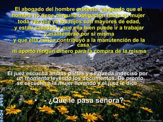 El abogado del hombre protesta, alegando que el  hombre no tiene ninguna obligación hacia su mujer  toda vez que ya los hijos son mayores de edad,  y están casados y que ella bien puede ir a trabajar y mantenerse por si misma  y que ella nunca contribuyó a la manutención de la casa, ni aportó ningún dinero para la compra de la misma .   El juez escucha ambas partes y se queda indeciso por un momento leyendo los documentos. De pronto, se escucha a la mujer llorando y el juez le dice :    - ¿Qué le pasa señora? ©PPS TOC® 