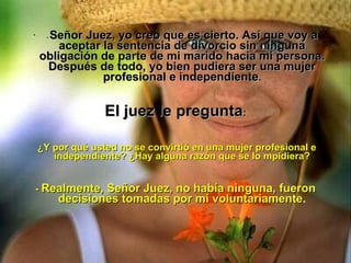 -  Señor Juez, yo creo que es cierto. Así que voy a aceptar la sentencia de divorcio sin ninguna obligación de parte de mi marido hacia mi persona. Después de todo, yo bien pudiera ser una mujer profesional e independiente .   El juez le pregunta :     ¿Y por qué usted no se convirtió en una mujer profesional e independiente? ¿Hay alguna razón que se lo mpidiera? -  Realmente, Señor Juez, no había ninguna, fueron decisiones tomadas por mí voluntariamente . 