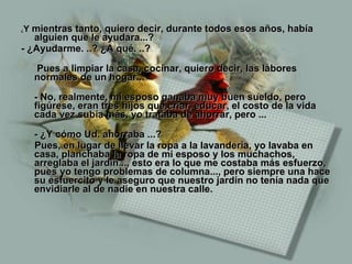¿ Y  mientras tanto, quiero decir, durante todos esos años, había alguien que le ayudara...? - ¿Ayudarme. ..? ¿A qué. ..?   Pues a limpiar la casa, cocinar, quiero decir, las labores normales de un hogar... - No, realmente, mi esposo ganaba muy buen sueldo, pero figúrese, eran tres hijos que criar, educar, el costo de la vida cada vez subía más, yo trataba de ahorrar, pero ... - ¿Y cómo Ud. ahorraba ...? Pues, en lugar de llevar la ropa a la lavandería, yo lavaba en casa, planchaba la ropa de mi esposo y los muchachos, arreglaba el jardín..., esto era lo que me costaba más esfuerzo, pues yo tengo problemas de columna..., pero siempre una hace su esfuercito y le aseguro que nuestro jardín no tenía nada que envidiarle al de nadie en nuestra calle. 