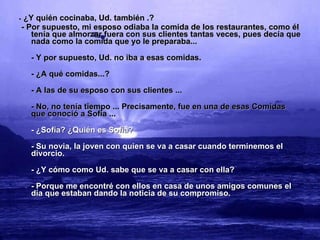 -  ¿Y quién cocinaba, Ud. también .? - Por supuesto, mi esposo odiaba la comida de los restaurantes, como él tenía que almorzar fuera con sus clientes tantas veces, pues decía que nada como la comida que yo le preparaba... - Y por supuesto, Ud. no iba a esas comidas. - ¿A qué comidas...? - A las de su esposo con sus clientes ... - No, no tenía tiempo ... Precisamente, fue en una de esas Comidas que conoció a Sofía ... - ¿Sofía? ¿Quién es Sofía?  - Su novia, la joven con quien se va a casar cuando terminemos el divorcio. - ¿Y cómo como Ud. sabe que se va a casar con ella? - Porque me encontré con ellos en casa de unos amigos comunes el día que estaban dando la noticia de su compromiso. 