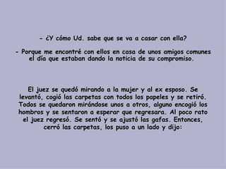 - ¿Y cómo Ud. sabe que se va a casar con ella? - Porque me encontré con ellos en casa de unos amigos comunes el día que estaban dando la noticia de su compromiso.  El juez se quedó mirando a la mujer y al ex esposo. Se levantó, cogió las carpetas con todos los papeles y se retiró. Todos se quedaron mirándose unos a otros, alguno encogió los hombros y se sentaron a esperar que regresara. Al poco rato el juez regresó. Se sentó y se ajustó las gafas. Entonces, cerró las carpetas, los puso a un lado y dijo: 