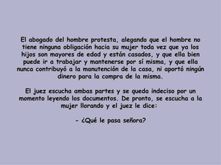 El abogado del hombre protesta, alegando que el hombre no tiene ninguna obligación hacia su mujer toda vez que ya los hijos son mayores de edad y están casados, y que ella bien puede ir a trabajar y mantenerse por sí misma, y que ella nunca contribuyó a la manutención de la casa, ni aportó ningún dinero para la compra de la misma.   El juez escucha ambas partes y se queda indeciso por un momento leyendo los documentos. De pronto, se escucha a la mujer llorando y el juez le dice:    - ¿Qué le pasa señora? 