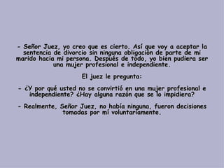 - Señor Juez, yo creo que es cierto. Así que voy a aceptar la sentencia de divorcio sin ninguna obligación de parte de mi marido hacia mi persona. Después de todo, yo bien pudiera ser una mujer profesional e independiente. El juez le pregunta: - ¿Y por qué usted no se convirtió en una mujer profesional e independiente? ¿Hay alguna razón que se lo impidiera? - Realmente, Señor Juez, no había ninguna, fueron decisiones tomadas por mí voluntariamente. 