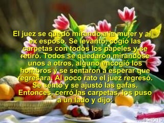 El juez se quedó mirando a la mujer y al ex esposo. Se levantó, cogió las carpetas con todos los papeles y se retiró. Todos se quedaron mirándose unos a otros, alguno encogió los hombros y se sentaron a esperar que regresara. Al poco rato el juez regresó. Se sentó y se ajustó las gafas. Entonces, cerró las carpetas, los puso a un lado y dijo: 