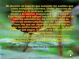 Mi decisión se basa en que sumando los sueldos que como manejadora,cocinera, chofer, servicios de lavandería y de jardinería, enfermera, etc. usted prestó a su esposo, incluyendo hijos y suegra ... Esta decisión será apenas una retribución parcial de salarios retenidos por los veintiséis años de servicios ininterrumpidos que Ud. ha prestado. Como hay que ser objetivos, sabemos que su esposo no podría cumplir con esta deuda, de ahí que pague lo que pague, si bien no es suficiente, será relativamente justo.  En suma, él pagará por sus gastos de educación, transporte y libros si Ud. decide regresar a la universidad a estudiar la carrera que Ud. Escoja!   Caso de la vida real. Enero /2003) Corte de la familia Sidney, Australia ©PPS TOC® [email_address] 