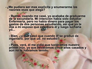 - ¿ Me pudiera ser mas explicita y enumerarme las razones esas que alega? - Bueno, cuando me casé, yo acababa de graduarme de la secundaria. Mi intención había sido estudiar Enfermería, pero no había dinero para pagar los gastos de dos personas estudiando, así que yo le dije a mi esposo que estudiara él y luego lucharía yo... - Bien, ¿y qué pasó que cuando él se graduó de ingeniero, por qué ud. no estudió? - Pues, verá, él me pidió que tuviéramos nuestro primer hijo, ya que llevábamos cinco años casados y aún no lo habíamos tenido. 