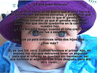 - ¿Y qué pasó después? Nada, el niño nació, él no quería que el niño fuera a ser cuidado por personas extrañas, y yo entendí que él tenia razón, que con lo que él ganaba nos podíamos remediar ya que él ganaba muy buen sueldo. Así que decidí quedarme en la casa con nuestro hijo. - ¿Y qué sucedió luego, cuando el niño creció, por qué no fue a estudiar? - Nada, que ya para entonces tenia dos hijos más ... - ¿Dos más? - Sí, es que Ud. verá. Cuando tuvimos el primer hijo, mi esposo me dijo que debíamos tener un segundo para que el niño no se quedara sin hermanos, así que tuvimos el segundo tres años después, pero era otro varón... 