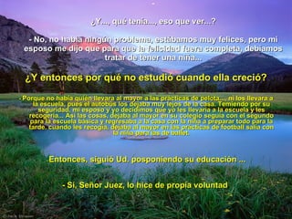 ¿Y..., qué tenía..., eso que ver...? - No, no había ningún problema, estábamos muy felices, pero mi esposo me dijo que para que la felicidad fuera completa, debíamos tratar de tener una niña... ¿Y entonces por qué no estudió cuando ella creció? -  Porque no había quién llevara al mayor a las prácticas de pelota..., ni los llevara a la escuela, pues el autobús los dejaba muy lejos de la casa. Temiendo por su seguridad, mi esposo y yo decidimos que yo les llevaría a la escuela y les recogería... Así las cosas, dejaba al mayor en su colegio seguía con el segundo para la escuela básica y regresaba a la casa con la niña a preparar todo para la tarde. cuando les recogía, dejaba al mayor en las prácticas de football salía con la niña para las de ballet. -  Entonces, siguió Ud. posponiendo su educación ... - Sí, Señor Juez, lo hice de propia voluntad . 