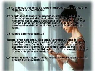 -  ¿Y cuando sus tres hijos se fueron independizando, por qué no regresó a la Universidad? - Para entonces la madre de mi esposo había enviudado, se enfermó y necesitaba de alguien que la cuidara, así que, hablamos del asunto y llegamos a la conclusión que no la íbamos a poner en un hogar de cuidado, si no, que la traeríamos a vivir con nosotros, ya que los hijos estaban fuera. - ¿Y cuánto duró esta etapa...? - Bueno, unos seis años.. Ella tenía Alzheimer y como la cuidábamos tan bien pues su decadencia no fue rápida, se tomó bastante. De hecho, murió de un ataque al corazón, después que llegamos de paseo que todas las mañanas dábamos por el barrio. Ud. sabe, a ella le encantaba darle de comer a las palomas en el parque. - ¿Y mientras tanto, quiero decir, durante todos esos años, había alguien que le ayudara...? 