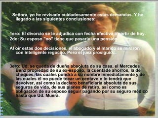 - Señora, yo he revisado cuidadosamente estas demandas. Y he
   llegado a las siguientes conclusiones:


1ero: El divorcio se le adjudica con fecha efectiva a partir de hoy.
2do: Su esposo "no" tiene que pasarle una pensión.

Al oír estas dos decisiones, el abogado y el marido se miraron
   con inteligente regocijo. Pero el juez prosiguió...


3ero: Ud. se queda de dueña absoluta de su casa, el Mercedes
   Benz propiedad de su ex-esposo, la cuentade ahorros, la de
   cheques, las cuales pondrá a su nombre inmediatamente y de
   las cuales él no puede tocar un centavo o lo tendrá que
   devolver, así como la declaro beneficiaria absoluta de sus
   seguros de vida, de sus planes de retiro, así como es
   obligación de su esposo seguir pagando por su seguro médico
   hasta que Ud. Muera.
-
 