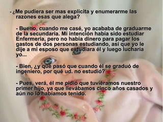 - ¿Me pudiera ser mas explicita y enumerarme las
  razones esas que alega?

  - Bueno, cuando me casé, yo acababa de graduarme
  de la secundaria. Mi intención había sido estudiar
  Enfermería, pero no había dinero para pagar los
  gastos de dos personas estudiando, así que yo le
  dije a mi esposo que estudiara él y luego lucharía
  yo...

  - Bien, ¿y qué pasó que cuando él se graduó de
  ingeniero, por qué ud. no estudió?

  - Pues, verá, él me pidió que tuviéramos nuestro
  primer hijo, ya que llevábamos cinco años casados y
  aún no lo habíamos tenido.
 