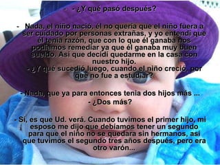 - - ¿Y qué pasó después?

- Nada, el niño nació, él no quería que el niño fuera a
  ser cuidado por personas extrañas, y yo entendí que
       él tenia razón, que con lo que él ganaba nos
     podíamos remediar ya que él ganaba muy buen
     sueldo. Así que decidí quedarme en la casa con
                        nuestro hijo.
   - ¿Y qué sucedió luego, cuando el niño creció, por
                   qué no fue a estudiar?

 - Nada, que ya para entonces tenia dos hijos más ...
                    - ¿Dos más?

- Sí, es que Ud. verá. Cuando tuvimos el primer hijo, mi
      esposo me dijo que debíamos tener un segundo
     para que el niño no se quedara sin hermanos, así
   que tuvimos el segundo tres años después, pero era
                        otro varón...
 