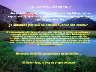-

                        ¿Y..., qué tenía..., eso que ver...?

   - No, no había ningún problema, estábamos muy felices, pero mi
  esposo me dijo que para que la felicidad fuera completa, debíamos
                       tratar de tener una niña...

  ¿Y entonces por qué no estudió cuando ella creció?

- Porque no había quién llevara al mayor a las prácticas de pelota..., ni los llevara a
     la escuela, pues el autobús los dejaba muy lejos de la casa. Temiendo por su
       seguridad, mi esposo y yo decidimos que yo les llevaría a la escuela y les
   recogería... Así las cosas, dejaba al mayor en su colegio seguía con el segundo
    para la escuela básica y regresaba a la casa con la niña a preparar todo para la
   tarde. cuando les recogía, dejaba al mayor en las prácticas de football salía con
                                la niña para las de ballet.



         -   Entonces, siguió Ud. posponiendo su educación ...


                - Sí, Señor Juez, lo hice de propia voluntad.
 