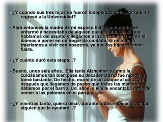 - ¿Y cuando sus tres hijos se fueron independizando, por qué no
     regresó a la Universidad?

- Para entonces la madre de mi esposo había enviudado, se
     enfermó y necesitaba de alguien que la cuidara, así que,
     hablamos del asunto y llegamos a la conclusión que no la
     íbamos a poner en un hogar de cuidado, si no, que la
     traeríamos a vivir con nosotros, ya que los hijos estaban
     fuera.

- ¿Y cuánto duró esta etapa...?

- Bueno, unos seis años.. Ella tenía Alzheimer y como la
     cuidábamos tan bien pues su decadencia no fue rápida, se
     tomó bastante. De hecho, murió de un ataque al corazón,
     después que llegamos de paseo que todas las mañanas
     dábamos por el barrio. Ud. sabe, a ella le encantaba darle de
     comer a las palomas en el parque.

- ¿Y mientras tanto, quiero decir, durante todos esos años, había
     alguien que le ayudara...?
 