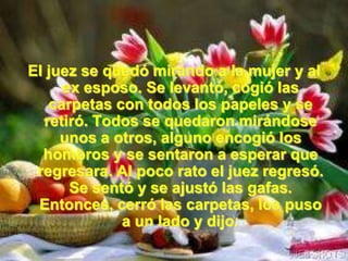 El juez se quedó mirando a la mujer y al
     ex esposo. Se levantó, cogió las
   carpetas con todos los papeles y se
  retiró. Todos se quedaron mirándose
     unos a otros, alguno encogió los
  hombros y se sentaron a esperar que
 regresara. Al poco rato el juez regresó.
      Se sentó y se ajustó las gafas.
 Entonces, cerró las carpetas, los puso
             a un lado y dijo:
 
