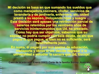 Mi decisión se basa en que sumando los sueldos que
    como manejadora,cocinera, chofer, servicios de
    lavandería y de jardinería, enfermera, etc. usted
    prestó a su esposo, incluyendo hijos y suegra ...
 Esta decisión será apenas una retribución parcial de
       salarios retenidos por los veintiséis años de
     servicios ininterrumpidos que Ud. ha prestado.
      Como hay que ser objetivos, sabemos que su
 esposo no podría cumplir con esta deuda, de ahí que
   pague lo que pague, si bien no es suficiente, será
                    relativamente justo.
  En suma, él pagará por sus gastos de educación,
      transporte y libros si Ud. decide regresar a la
    universidad a estudiar la carrera que Ud. Escoja!

Caso de la vida real. Enero /2003) Corte de la familia Sidney, Australia


                       domingo.toc@gmail.com
 