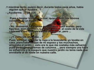 Y mientras tanto, quiero decir, durante todos esos años, había
¿

   alguien que le ayudara...?
- ¿Ayudarme. ..? ¿A qué. ..?

    Pues a limpiar la casa, cocinar, quiero decir, las labores
    normales de un hogar...

    - No, realmente, mi esposo ganaba muy buen sueldo, pero
    figúrese, eran tres hijos que criar, educar, el costo de la vida
    cada vez subía más, yo trataba de ahorrar, pero ...

    - ¿Y cómo Ud. ahorraba ...?
    Pues, en lugar de llevar la ropa a la lavandería, yo lavaba en
    casa, planchaba la ropa de mi esposo y los muchachos,
    arreglaba el jardín..., esto era lo que me costaba más esfuerzo,
    pues yo tengo problemas de columna..., pero siempre una hace
    su esfuercito y le aseguro que nuestro jardín no tenía nada que
    envidiarle al de nadie en nuestra calle.
 