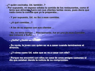 -   ¿Y quién cocinaba, Ud. también .?
    - Por supuesto, mi esposo odiaba la comida de los restaurantes, como él
       tenía que almorzar fuera con sus clientes tantas veces, pues decía que
       nada como la comida que yo le preparaba...

      - Y por supuesto, Ud. no iba a esas comidas.

      - ¿A qué comidas...?

      - A las de su esposo con sus clientes ...

      - No, no tenía tiempo ... Precisamente, fue en una de esas Comidas
      que conoció a Sofía ...

      - ¿Sofía? ¿Quién es Sofía?

      - Su novia, la joven con quien se va a casar cuando terminemos el
      divorcio.

      - ¿Y cómo como Ud. sabe que se va a casar con ella?

      - Porque me encontré con ellos en casa de unos amigos comunes el
      día que estaban dando la noticia de su compromiso.
 
