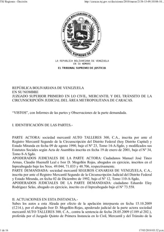 TSJ Regiones - Decisión                                      http://caracas.tsj.gov.ve/decisiones/2010/marzo/2138-15-09.10188-10...




          REPÚBLICA BOLIVARIANA DE VENEZUELA
          EN SU NOMBRE
          JUZGADO SUPERIOR PRIMERO EN LO CIVIL, MERCANTIL Y DEL TRÁNSITO DE LA
          CIRCUNSCRIPCIÓN JUDICIAL DEL ÁREA METROPOLITANA DE CARACAS.


          “VISTOS”, con Informes de las partes y Observaciones de la parte demandada.


          I. IDENTIFICACIÓN DE LAS PARTES.-


          PARTE ACTORA: sociedad mercantil AUTO TALLERES 300, C.A., inscrita por ante el
          Registro Mercantil Segundo de la Circunscripción del Distrito Federal (hoy Distrito Capital) y
          Estado Miranda en fecha 09 de agosto 1990, bajo el Nº 23, Tomo 14-A-Sgdo, y modificados sus
          Estatutos Sociales según Acta de Asamblea inscrita en fecha 19 de enero de 2001, bajo el Nº 34,
          Tomo 8-A Sgdo.
          APODERADOS JUDICIALES DE LA PARTE ACTORA: Ciudadanos Manuel José Tineo
          Armas, Claudio Huenufil Leal e Ivor D. Mogollón Rojas, abogados en ejercicio, inscritos en el
          Inpreabogado bajo los Nros. 49.044, 71.033 y 48.706, respectivamente.
          PARTE DEMANDADA: sociedad mercantil SEGUROS CANARIAS DE VENEZUELA, C.A.,
          inscrita por ante el Registro Mercantil Segundo de la Circunscripción Judicial del Distrito Federal
          y Estado Miranda, en fecha 02 de Diciembre de 1992, bajo el Nº 12, Tomo 110-A-Sgdo,
          APODERADOS JUDICIALES DE LA PARTE DEMANDADA: ciudadano Eduardo Eloy
          Rodríguez Selas, abogado en ejercicio, inscrito en el Inpreabogado bajo el Nº 73.558.


          II. ACTUACIONES EN ESTA INSTANCIA.-
          Subes los autos a esta Alzada por efecto de la apelación interpuesta en fecha 15.10.2009
          (f.214.), por el abogado Ivor D. Mogollón-Rojas, apoderado judicial de la parte actora sociedad
          mercantil AUTO TALLERES 300, C.A., contra la sentencia de fecha 28.05.2009 (f.189 al 202.),
          proferida por el Juzgado Quinto de Primera Instancia en lo Civil, Mercantil y del Tránsito de la


1 de 16                                                                                                     17/03/2010 03:32 p.m.
 