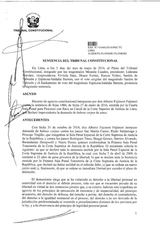 C
U A 1:15(,,
TRIB 'NAL CONSTITUCIONAL
alt
alter EXP N 01460-2016-PHC/TC
LIMA
ALBERTO FUJIMORI FUJIMORI
SENTENCIA DEL TRIBUNAL CONSTITUCIONAL
En Lima, a los 3 días del mes de mayo de 2016, el Pleno del Tribunal
onstitucional, integrado por los magistrados Miranda Canales, presidente; Ledesma
váez, vicepresidenta; Urviola Hani, Blume Fortini, Ramos Núñez, Sardón de
boada y Espinosa-Saldaña Barrera, con el voto singular del magistrado Sardón de
oada y el fundamento de voto del magistrado Espinosa-Saldaña Barrera, pronuncia
la siguiente sentencia.
ASUNTO
Recurso de agravio constitucional interpuesto por don Alberto Fujimori Fujimori
la sentencia de fojas 1484, de fecha 27 de enero de 2016, emitida por la Cuarta
enal para Procesos con Reos en Cárcel de la Corte Superior de Justicia de Lima,
eclaró improcedente la demanda de habeas corpus de autos.
ANTECEDENTES
Con fecha 31 de octubre de 2014, don Alberto Fujimori Fujimori interpuso
demanda de habeas corpus contra los jueces San Martín Castro, Prado Saldarriaga y
Príncipe Trujillo, que integraban la Sala Penal Especial de la Corte Suprema de Justicia
de la República; y contra los jueces Rodríguez Tineo, Biaggi Gómez, Barrios Alvarado,
Barandarián Dempwolf y Neyra Flores, quienes conformaban la Primera Sala Penal
Transitoria de la Corte Suprema de Justicia de la República. El recurrente solicita lo
siguiente: a) que se declare nula la sentencia emitida por la Sala Penal Especial de la
Corte Suprema de Justicia de la República, la cual, con fecha 7 de abril de 2009, lo
condenó a 25 años de pena privativa de la libertad; b) que se declare nula la Sentencia
emitida por la Primera Sala Penal Transitoria de la Corte Suprema de Justicia de la
República, que declaró no haber nulidad en el referido fallo; c) que se ordene un nuevo
juicio oral; y, finalmente, d) que se ordene su inmediata libertad por exceder el plazo de
detención.
El demandante alega que se ha vulnerado su derecho a la libertad personal en
conexidad con el derecho al debido proceso, toda vez que se encuentra privado de su
libertad en virtud de dos sentencias penales que, a su criterio, habrían sido expedidas en
agravio de los principios de presunción de inocencia y de imparcialidad, del principio
acusatorio, del derecho de defensa, del derecho a probar, del derecho al contradictorio,
del derecho a la igualdad sustancial en el proceso, del derecho a no ser desviado de la
jurisdicción predeterminada ni sometido a procedimientos distintos de los previstos por
la ley, y a la observancia del principio de legalidad procesal penal.
 