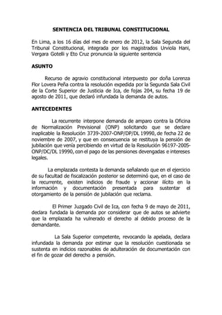 SENTENCIA DEL TRIBUNAL CONSTITUCIONAL
En Lima, a los 16 días del mes de enero de 2012, la Sala Segunda del
Tribunal Constitucional, integrada por los magistrados Urviola Hani,
Vergara Gotelli y Eto Cruz pronuncia la siguiente sentencia
ASUNTO
Recurso de agravio constitucional interpuesto por doña Lorenza
Flor Lovera Peña contra la resolución expedida por la Segunda Sala Civil
de la Corte Superior de Justicia de Ica, de fojas 204, su fecha 19 de
agosto de 2011, que declaró infundada la demanda de autos.
ANTECEDENTES
La recurrente interpone demanda de amparo contra la Oficina
de Normalización Previsional (ONP) solicitando que se declare
inaplicable la Resolución 3739-2007-ONP/DP/DL 19990, de fecha 22 de
noviembre de 2007, y que en consecuencia se restituya la pensión de
jubilación que venía percibiendo en virtud de la Resolución 96197-2005-
ONP/DC/DL 19990, con el pago de las pensiones devengadas e intereses
legales.
La emplazada contesta la demanda señalando que en el ejercicio
de su facultad de fiscalización posterior se determinó que, en el caso de
la recurrente, existen indicios de fraude y accionar ilícito en la
información y documentación presentada para sustentar el
otorgamiento de la pensión de jubilación que reclama.
El Primer Juzgado Civil de Ica, con fecha 9 de mayo de 2011,
declara fundada la demanda por considerar que de autos se advierte
que la emplazada ha vulnerado el derecho al debido proceso de la
demandante.
La Sala Superior competente, revocando la apelada, declara
infundada la demanda por estimar que la resolución cuestionada se
sustenta en indicios razonables de adulteración de documentación con
el fin de gozar del derecho a pensión.
 