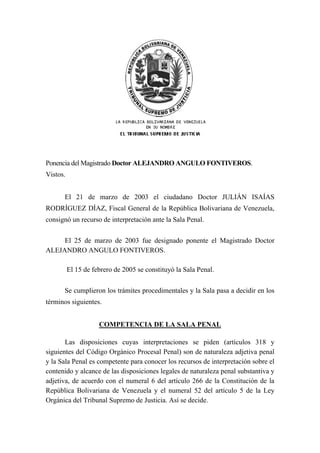 Ponencia del Magistrado Doctor ALEJANDRO ANGULO FONTIVEROS.
Vistos.
El 21 de marzo de 2003 el ciudadano Doctor JULIÁN ISAÍAS
RODRÍGUEZ DÍAZ, Fiscal General de la República Bolivariana de Venezuela,
consignó un recurso de interpretación ante la Sala Penal.
El 25 de marzo de 2003 fue designado ponente el Magistrado Doctor
ALEJANDRO ANGULO FONTIVEROS.
El 15 de febrero de 2005 se constituyó la Sala Penal.
Se cumplieron los trámites procedimentales y la Sala pasa a decidir en los
términos siguientes.
COMPETENCIA DE LA SALA PENAL
Las disposiciones cuyas interpretaciones se piden (artículos 318 y
siguientes del Código Orgánico Procesal Penal) son de naturaleza adjetiva penal
y la Sala Penal es competente para conocer los recursos de interpretación sobre el
contenido y alcance de las disposiciones legales de naturaleza penal substantiva y
adjetiva, de acuerdo con el numeral 6 del artículo 266 de la Constitución de la
República Bolivariana de Venezuela y el numeral 52 del artículo 5 de la Ley
Orgánica del Tribunal Supremo de Justicia. Así se decide.
 