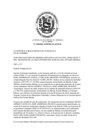 LA REPÚBLICA BOLIVARIANA DE VENEZUELA
EN SU NOMBRE
JUZGADO SEGUNDO DE PRIMERA INSTANCIA EN LO CIVIL, MERCANTIL Y
DEL TRÁNSITO DE LA CIRCUNSCRIPCIÓN JUDICIAL DEL ESTADO MÉRIDA
200º y 151º
PARTE NARRATIVA
Ingresó el presente expediente, a esta instancia judicial y se le dio entrada tal como
consta al folio 171, en virtud de la apelación formulada por los abogados en ejercicio
NOEL RODRÍGUEZ YÁNEZ y CARLAURA MOLERO CONTRERAS, inscritos en
el Inpreabogado bajo los números 16.980 y 84.482, titulares de las cédulas de identidad
números 3.697.210 y 11.147.004, respectivamente, domiciliados en Mérida, Estado
Mérida y jurídicamente hábiles, en su condición de co-apoderados judiciales de la parte
actora ciudadanos HILDA GÓMEZ CASTILLO y JOSÉ ASDRÚBAL FRANCO,
venezolanos, mayores de edad, titulares de las cédulas de identidad números 4.603.457
y 3.768.278, respectivamente, domiciliados en Mérida, Estado Mérida y civilmente
hábiles, con relación a la sentencia dictada en fecha 08 de junio de 2010, emanada del
Juzgado Tercero de los Municipios Libertador y Santos Marquina de la Circunscripción
Judicial del Estado Mérida.
El juicio por nulidad de acta de condominio, fue interpuesto por los ciudadanos HILDA
GÓMEZ CASTILLO y JOSÉ ASDRÚBAL FRANCO, anteriormente identificados, en
contra de la junta de condominio elegida en fecha 16 de abril de 2.008, en la persona de
su presidente ciudadano JOSÉ LUIS ANGULO y la Administradora del Condominio
del Conjunto Residencial El Garzo, de esta ciudad de Mérida, Sociedad Mercantil
Inmobiliaria de Vivienda C.A., (Inmovivienca), en la persona de su director ciudadano
RAÚL ORLANDO JAIMES PACHECO, venezolano, mayor de edad, titular de la
cédula de identidad 6.031.681.
En su escrito libelar reformado la parte actora narró dentro de otros hechos los
 