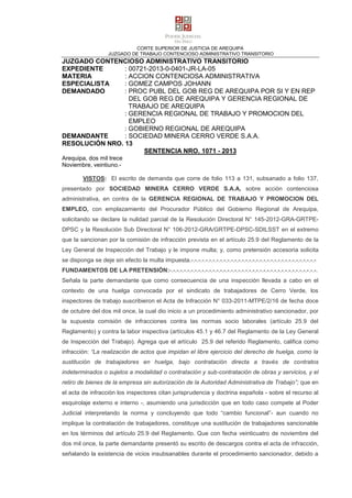 CORTE SUPERIOR DE JUSTICIA DE AREQUIPA
JUZGADO DE TRABAJO CONTENCIOSO ADMINISTRATIVO TRANSITORIO
JUZGADO CONTENCIOSO ADMINISTRATIVO TRANSITORIO
EXPEDIENTE : 00721-2013-0-0401-JR-LA-05
MATERIA : ACCION CONTENCIOSA ADMINISTRATIVA
ESPECIALISTA : GOMEZ CAMPOS JOHANN
DEMANDADO : PROC PUBL DEL GOB REG DE AREQUIPA POR SI Y EN REP
DEL GOB REG DE AREQUIPA Y GERENCIA REGIONAL DE
TRABAJO DE AREQUIPA
: GERENCIA REGIONAL DE TRABAJO Y PROMOCION DEL
EMPLEO
: GOBIERNO REGIONAL DE AREQUIPA
DEMANDANTE : SOCIEDAD MINERA CERRO VERDE S.A.A.
RESOLUCIÓN NRO. 13
SENTENCIA NRO. 1071 - 2013
Arequipa, dos mil trece
Noviembre, veintiuno.-
VISTOS: El escrito de demanda que corre de folio 113 a 131, subsanado a folio 137,
presentado por SOCIEDAD MINERA CERRO VERDE S.A.A, sobre acción contenciosa
administrativa, en contra de la GERENCIA REGIONAL DE TRABAJO Y PROMOCION DEL
EMPLEO, con emplazamiento del Procurador Público del Gobierno Regional de Arequipa,
solicitando se declare la nulidad parcial de la Resolución Directoral N° 145-2012-GRA-GRTPE-
DPSC y la Resolución Sub Directoral N° 106-2012-GRA/GRTPE-DPSC-SDILSST en el extremo
que la sancionan por la comisión de infracción prevista en el artículo 25.9 del Reglamento de la
Ley General de Inspección del Trabajo y le impone multa; y, como pretensión accesoria solicita
se disponga se deje sin efecto la multa impuesta.-.-.-.-.-.-.-.-.-.-.-.-.-.-.-.-.-.-.-.-.-.-.-.-.-.-.-.-.-.-.-.-.-.-.-
FUNDAMENTOS DE LA PRETENSIÓN:-.-.-.-.-.-.-.-.-.-.-.-.-.-.-.-.-.-.-.-.-.-.-.-.-.-.-.-.-.-.-.-.-.-.-.-.-.-.-.-.-.
Señala la parte demandante que como consecuencia de una inspección llevada a cabo en el
contexto de una huelga convocada por el sindicato de trabajadores de Cerro Verde, los
inspectores de trabajo suscribieron el Acta de Infracción N° 033-2011-MTPE/2/16 de fecha doce
de octubre del dos mil once, la cual dio inicio a un procedimiento administrativo sancionador, por
la supuesta comisión de infracciones contra las normas socio laborales (artículo 25.9 del
Reglamento) y contra la labor inspectiva (artículos 45.1 y 46.7 del Reglamento de la Ley General
de Inspección del Trabajo). Agrega que el artículo 25.9 del referido Reglamento, califica como
infracción: “La realización de actos que impidan el libre ejercicio del derecho de huelga, como la
sustitución de trabajadores en huelga, bajo contratación directa a través de contratos
indeterminados o sujetos a modalidad o contratación y sub-contratación de obras y servicios, y el
retiro de bienes de la empresa sin autorización de la Autoridad Administrativa de Trabajo”; que en
el acta de infracción los inspectores citan jurisprudencia y doctrina española - sobre el recurso al
esquirolaje externo e interno -, asumiendo una jurisdicción que en todo caso compete al Poder
Judicial interpretando la norma y concluyendo que todo “cambio funcional”- aun cuando no
implique la contratación de trabajadores, constituye una sustitución de trabajadores sancionable
en los términos del artículo 25.9 del Reglamento. Que con fecha veinticuatro de noviembre del
dos mil once, la parte demandante presentó su escrito de descargos contra el acta de infracción,
señalando la existencia de vicios insubsanables durante el procedimiento sancionador, debido a
 