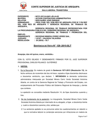 CORTE SUPERIOR DE JUSTICIA DE AREQUIPA
PODER JUDICIAL SALA LABORAL TRANSITORIA
Página 1 de 7
EXPEDIENTE : 00721-2013-0-0401-JR-LA-05
MATERIA : ACCION CONTENCIOSA ADMINISTRATIVA
RELATOR : RIOS NUÑEZ JOSE ENRIQUE
DEMANDADO : PROC PUBL DEL GOB REG DE AREQUIPA POR SI Y EN REP
DEL GOB REG DE AREQUIPA Y GERENCIA REGIONAL DE TRABAJO DE
AREQUIPA ,
GERENCIA REGIONAL DE TRABAJO REPRESENTADA POR
LA PROCURADURIA PUBLICA DEL GOBIERNO REGIONAL DE AREQUIPA ,
GERENCIA REGIONAL DE TRABAJO Y PROMOCION DEL
EMPLEO ,
DEMANDANTE : SOCIEDAD MINERA CERRO VERDE SAA ,
JUZGADO : 1JCAT – VALDIVIA TALAVERA
RESOLUCIÓN : 20 (SEIS) – SLT
SENTENCIA DE VISTA N° 129 -2015-SLT
Arequipa, dos mil quince, enero, veintidós.-
CON EL VOTO DEJADO Y DEBIDAMENTE FIRMADO POR EL JUEZ SUPERIOR
PROVISIONAL CARLOS POLANCO GUTIÉRREZ
I. VISTOS:
1. De la Recurrida: Es materia de grado la Sentencia 1071-2013 (Resolución 13), de
fecha veintiuno de noviembre del dos mil trece, copiada a fojas doscientos diecinueve
a doscientos veintiocho, que declara: 1. INFUNDADA la demanda contencioso
administrativa interpuesta por Sociedad Minera Cerro Verde Sociedad Anónima
Abierta, en contra de la Gerencia Regional de Trabajo y Promoción del Empleo, con
emplazamiento del Procurador Público del Gobierno Regional de Arequipa; y demás
que contiene.
La apelación es concedida mediante Resolución 14, de fojas doscientos cuarenta y
tres.
2. De los fundamento de la apelación: La impugnante, Sociedad Minera Cerro Verde
Sociedad Anónima Abierta por intermedio de su abogado, a fojas a doscientos treinta
y cuatro a doscientos cuarenta y dos, señala que:
2.1 La sentencia apelada no se pronuncia sobre los cuestionamientos en relación a
que la normativa laboral no contempla sanciones por infracciones en materia de
 