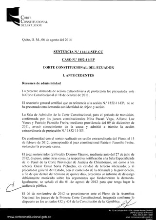 CoRTE
CoNsTITUCIONAL
DEL ECl'.DOH
Quito, D. M., 06 de agosto del 2014
SENTENCIA N.o 114-14-SEP-CC
CASO N.o 1852-11-EP
CORTE CONSTITUCIONAL DEL ECUADOR
l. ANTECEDENTES
Resumen de admisibilidad
La presente demanda de acción extraordinaria de protección fue presentada ante
la Corte Constitucional el 18 de octubre de 2011.
El secretario general certificó que en referencia a la acción N.0
1852-11-EP, no se
ha presentado otra demanda con identidad de objeto y acción.
La Sala de Admisión de la Corte Constitucional, para el período de transición,
conformada por los jueces constitucionales Nina Pacari Vega, Alfonso Luz
Yunes y Patricio Pazmiño Freire, mediante providencia del 09 de diciembre de
2011, avocó conocimiento de la causa y admitió a trámite la acción
extraordinaria de protección N.0
1852-11-EP.
De conformidad con el sorteo realizado en sesión extraordinaria del Pleno, el 15
de febrero de 2012, correspondió al juez constitucional Patricio Pazmiño Freire,
sustanciar la presente causa.
El juez sustanciador (e) Freddy Donoso Páramo, mediante auto del 27 de julio de
2012, dispuso, entre otras cosas, la respectiva notificación a la Sala Especializada
de lo Penal de la Corte Provincial de Justicia de Chimborazo, así como a los
señores Osear Omar Soria Pichucho, en calidad de tercero interesado, y al
procurador general del Estado, con el contenido de la demanda y la providencia,
a fin de que dentro del término de quince días, presenten un infonne de descargo
debidamente motivado sobre los argumentos que fundamentan la demanda.
1
Igualmente, se señaló el día O1 de agosto de 2012 para que tenga lugar la
~diencia pública.
El 06 de noviembre de 2012 se posesionaron ante el Pleno de la Asamblea
Nacional los jueces de la Primera Corte Constitucional, integrada conforme l.o
dispuesto en los artículos 432 y 434 de la Constitución de la República.
 