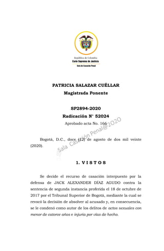 PATRICIA SALAZAR CUÉLLAR
Magistrada Ponente
SP2894-2020
Radicación N° 52024
Aprobado acta No. 166
Bogotá, D.C., doce (12) de agosto de dos mil veinte
(2020).
1. V I S T O S
Se decide el recurso de casación interpuesto por la
defensa de JACK ALEXANDER DÍAZ AGUDO contra la
sentencia de segunda instancia proferida el 18 de octubre de
2017 por el Tribunal Superior de Bogotá, mediante la cual se
revocó la decisión de absolver al acusado y, en consecuencia,
se le condenó como autor de los delitos de actos sexuales con
menor de catorce años e injuria por vías de hecho.
 