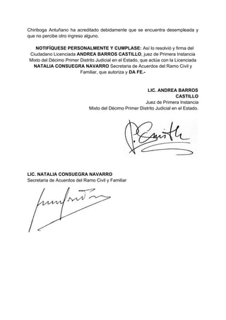 Chiriboga Antuñano ha acreditado debidamente que se encuentra desempleada y
que no percibe otro ingreso alguno.
NOTIFÍQUESE PERSONALMENTE Y CUMPLASE: ​Así lo resolvió y firma del
Ciudadano Licenciada ​ANDREA BARROS CASTILLO​, juez de Primera Instancia
Mixto del Décimo Primer Distrito Judicial en el Estado, que actúa con la Licenciada
NATALIA CONSUEGRA NAVARRO​ Secretaria de Acuerdos del Ramo Civil y
Familiar, que autoriza y​ DA FE.-
LIC. ANDREA BARROS
CASTILLO
​Juez de Primera Instancia
Mixto del Décimo Primer Distrito Judicial en el Estado.
LIC. NATALIA CONSUEGRA NAVARRO
Secretaria de Acuerdos del Ramo Civil y Familiar
 