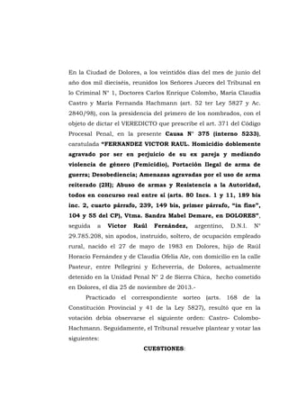 En la Ciudad de Dolores, a los veintidós días del mes de junio del
año dos mil dieciséis, reunidos los Señores Jueces del Tribunal en
lo Criminal N° 1, Doctores Carlos Enrique Colombo, María Claudia
Castro y María Fernanda Hachmann (art. 52 ter Ley 5827 y Ac.
2840/98), con la presidencia del primero de los nombrados, con el
objeto de dictar el VEREDICTO que prescribe el art. 371 del Código
Procesal Penal, en la presente Causa N° 375 (interno 5233),
caratulada “FERNANDEZ VICTOR RAUL. Homicidio doblemente
agravado por ser en perjuicio de su ex pareja y mediando
violencia de género (Femicidio), Portación Ilegal de arma de
guerra; Desobediencia; Amenazas agravadas por el uso de arma
reiterado (2H); Abuso de armas y Resistencia a la Autoridad,
todos en concurso real entre sí (arts. 80 Incs. 1 y 11, 189 bis
inc. 2, cuarto párrafo, 239, 149 bis, primer párrafo, “in fine”,
104 y 55 del CP), Vtma. Sandra Mabel Demare, en DOLORES”,
seguida a Víctor Raúl Fernández, argentino, D.N.I. N°
29.785.208, sin apodos, instruido, soltero, de ocupación empleado
rural, nacido el 27 de mayo de 1983 en Dolores, hijo de Raúl
Horacio Fernández y de Claudia Ofelia Ale, con domicilio en la calle
Pasteur, entre Pellegrini y Echeverría, de Dolores, actualmente
detenido en la Unidad Penal N° 2 de Sierra Chica, hecho cometido
en Dolores, el día 25 de noviembre de 2013.-
Practicado el correspondiente sorteo (arts. 168 de la
Constitución Provincial y 41 de la Ley 5827), resultó que en la
votación debía observarse el siguiente orden: Castro- Colombo-
Hachmann. Seguidamente, el Tribunal resuelve plantear y votar las
siguientes:
CUESTIONES:
 