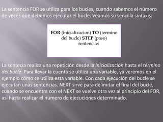 La sentencia FOR se utiliza para los bucles, cuando sabemos el número de veces que debemos ejecutar el bucle. Veamos su sencilla sintaxis: FOR (inicializacion) TO (termino del bucle) STEP (paso)        sentenciasLa sentecia realiza una repetición desde la inicialización hasta el término del bucle. Para llevar la cuenta se utiliza una variable, ya veremos en el ejemplo cómo se utiliza esta variable. Con cada ejecución del bucle se ejecutan unas sentencias. NEXT sirve para delimitar el final del bucle, cuando se encuentra con el NEXT se vuelve otra vez al principio del FOR, así hasta realizar el número de ejecuciones determinado.