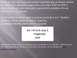 Existe un valor que sirve para indicar lo grandes que se desean realizar los saltos entre ejecución y ejecución, es el valor STEP. Un STEP 2 determinaría que entre ejecución y ejecución la variable se ha de incremetar en 2 unidades. En el caso de no indicar nada se realizan pasos de 1 en 1. También podemos realizar pasos en valores negativos.Un ejemplo de estos datos sería el siguiente:for i=0 to 6 step 2      msgbox(i)nextEste ejemplo presentaría un mensaje con un numerito de la variable i, utilizada para llevar la cuenta de las ejecuciones del bucle. Se puede ver un ejemplo de este script funcionando.