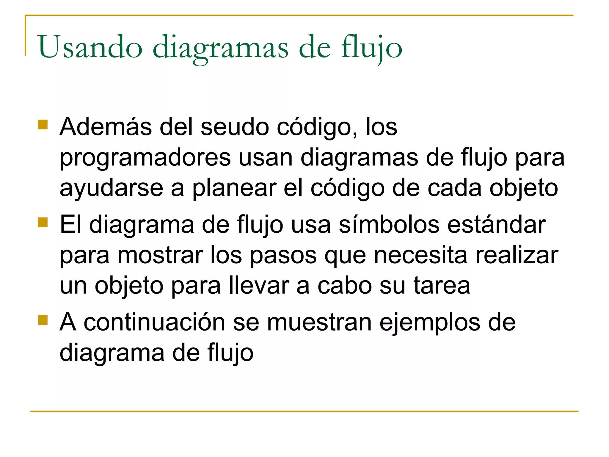 Usando diagramas de flujo Además del seudo código, los programadores usan diagramas de flujo para ayudarse a planear el código de cada objeto El diagrama de flujo usa símbolos estándar para mostrar los pasos que necesita realizar un objeto para llevar a cabo su tarea A continuación se muestran ejemplos de diagrama de flujo 