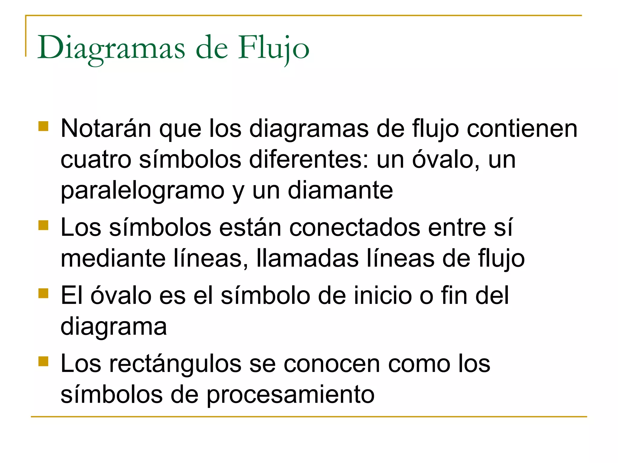 Diagramas de Flujo Notarán que los diagramas de flujo contienen cuatro símbolos diferentes: un óvalo, un paralelogramo y un diamante Los símbolos están conectados entre sí mediante líneas, llamadas líneas de flujo El óvalo es el símbolo de inicio o fin del diagrama Los rectángulos se conocen como los símbolos de procesamiento 