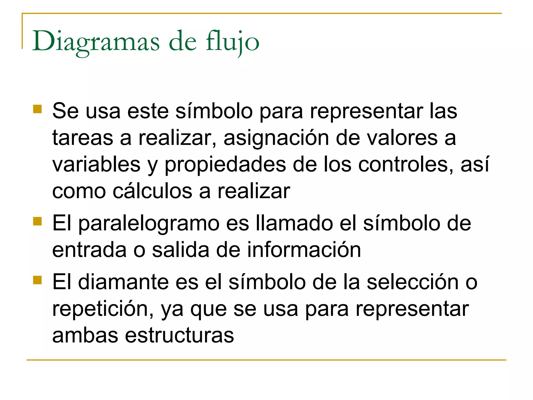 Diagramas de flujo Se usa este símbolo para representar las tareas a realizar, asignación de valores a variables y propiedades de los controles, así como cálculos a realizar El paralelogramo es llamado el símbolo de entrada o salida de información El diamante es el símbolo de la selección o repetición, ya que se usa para representar ambas estructuras 