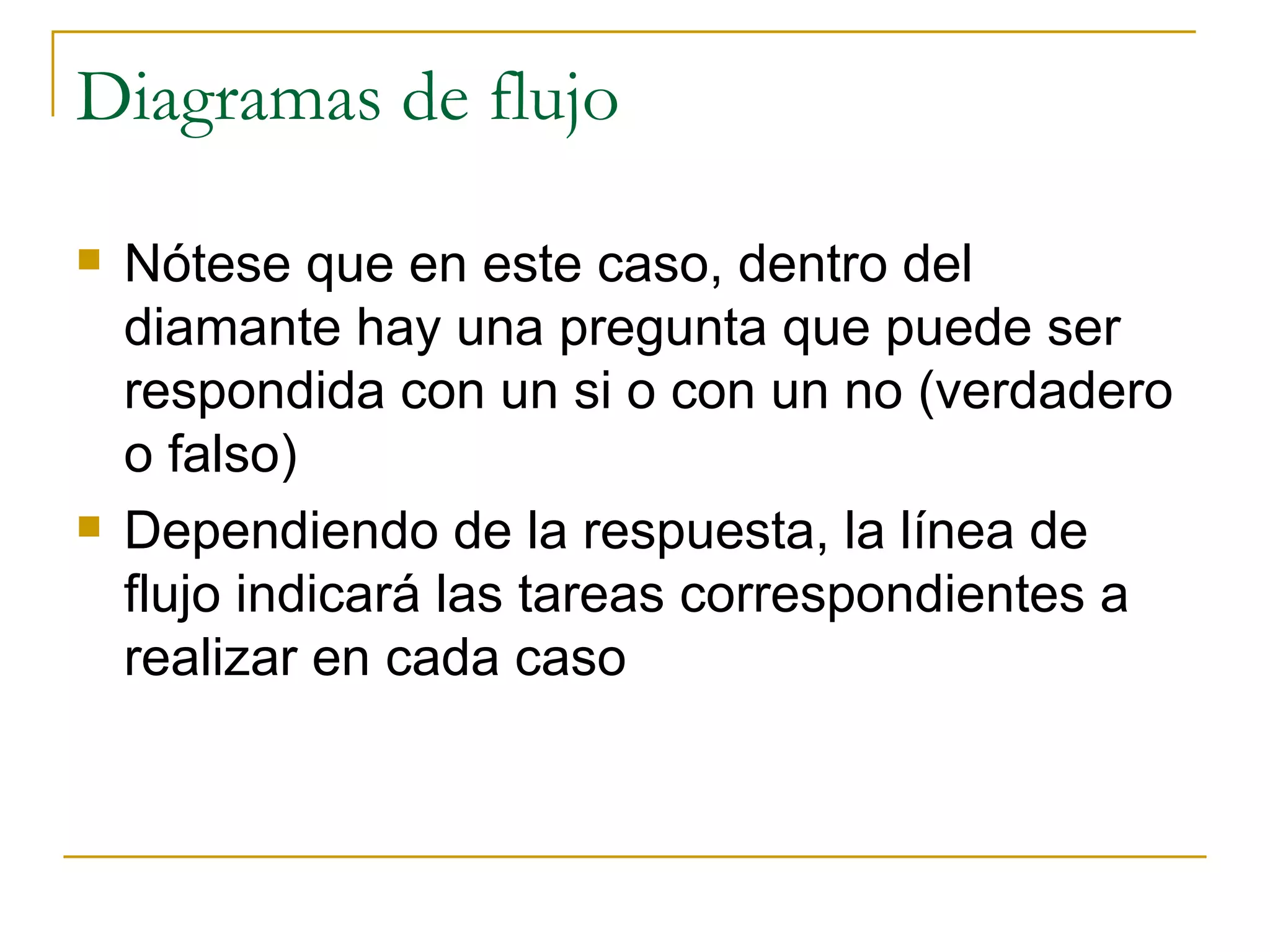 Diagramas de flujo Nótese que en este caso, dentro del diamante hay una pregunta que puede ser respondida con un si o con un no (verdadero o falso) Dependiendo de la respuesta, la línea de flujo indicará las tareas correspondientes a realizar en cada caso 