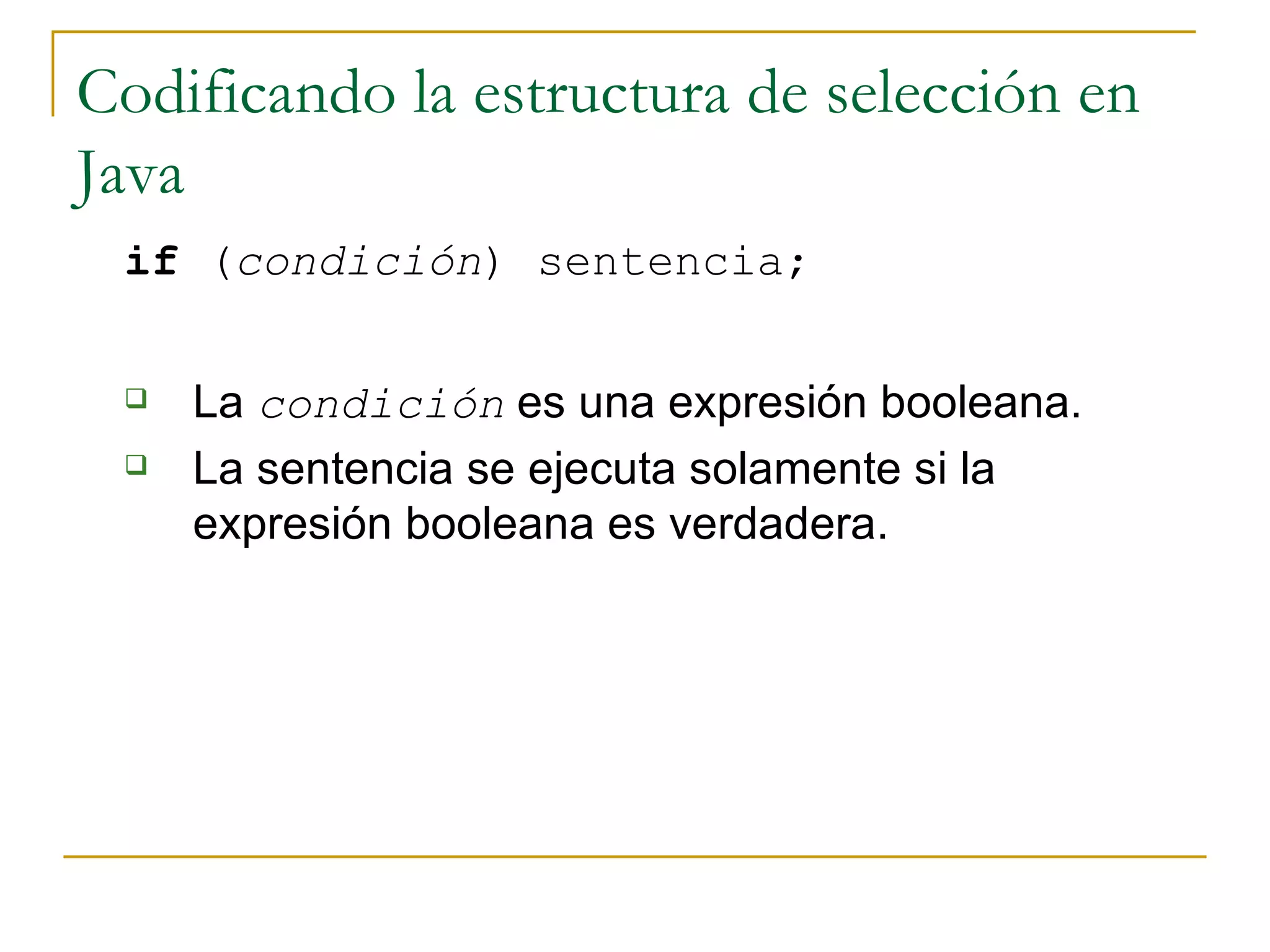 Codificando la estructura de selección en Java if  ( condición ) sentencia;   La  condición  es una expresión booleana.  La sentencia se ejecuta solamente si la expresión booleana es verdadera.  