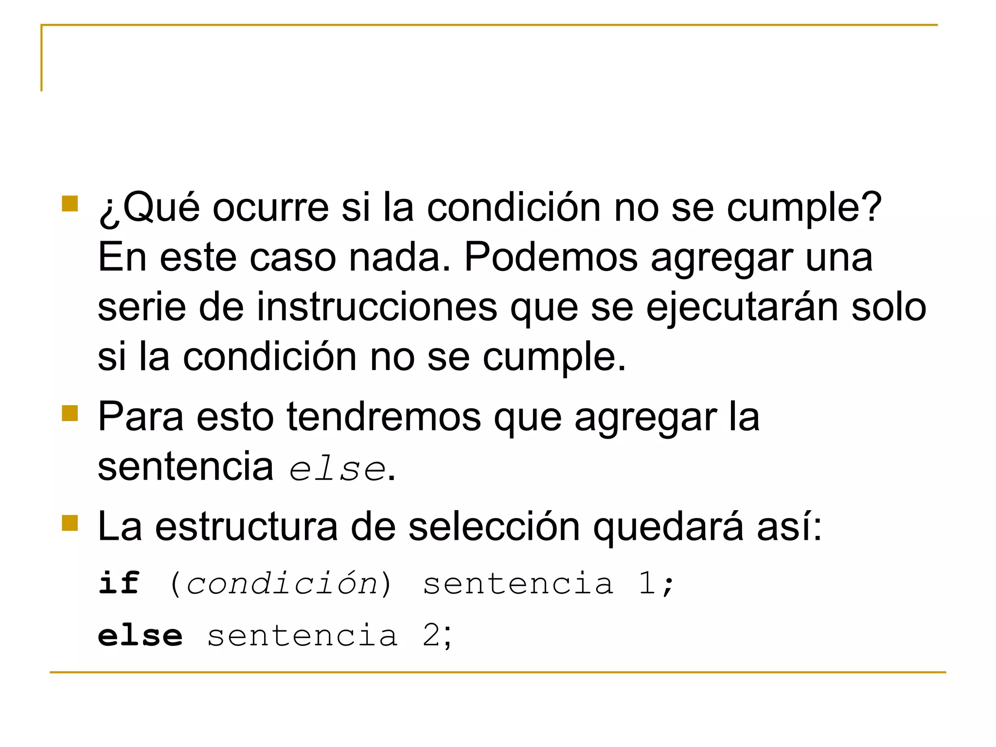 ¿Qué ocurre si la condición no se cumple? En este caso nada. Podemos agregar una serie de instrucciones que se ejecutarán solo si la condición no se cumple. Para esto tendremos que agregar la sentencia  else . La estructura de selección quedará así: if  ( condición ) sentencia 1;  else  sentencia 2 ;  