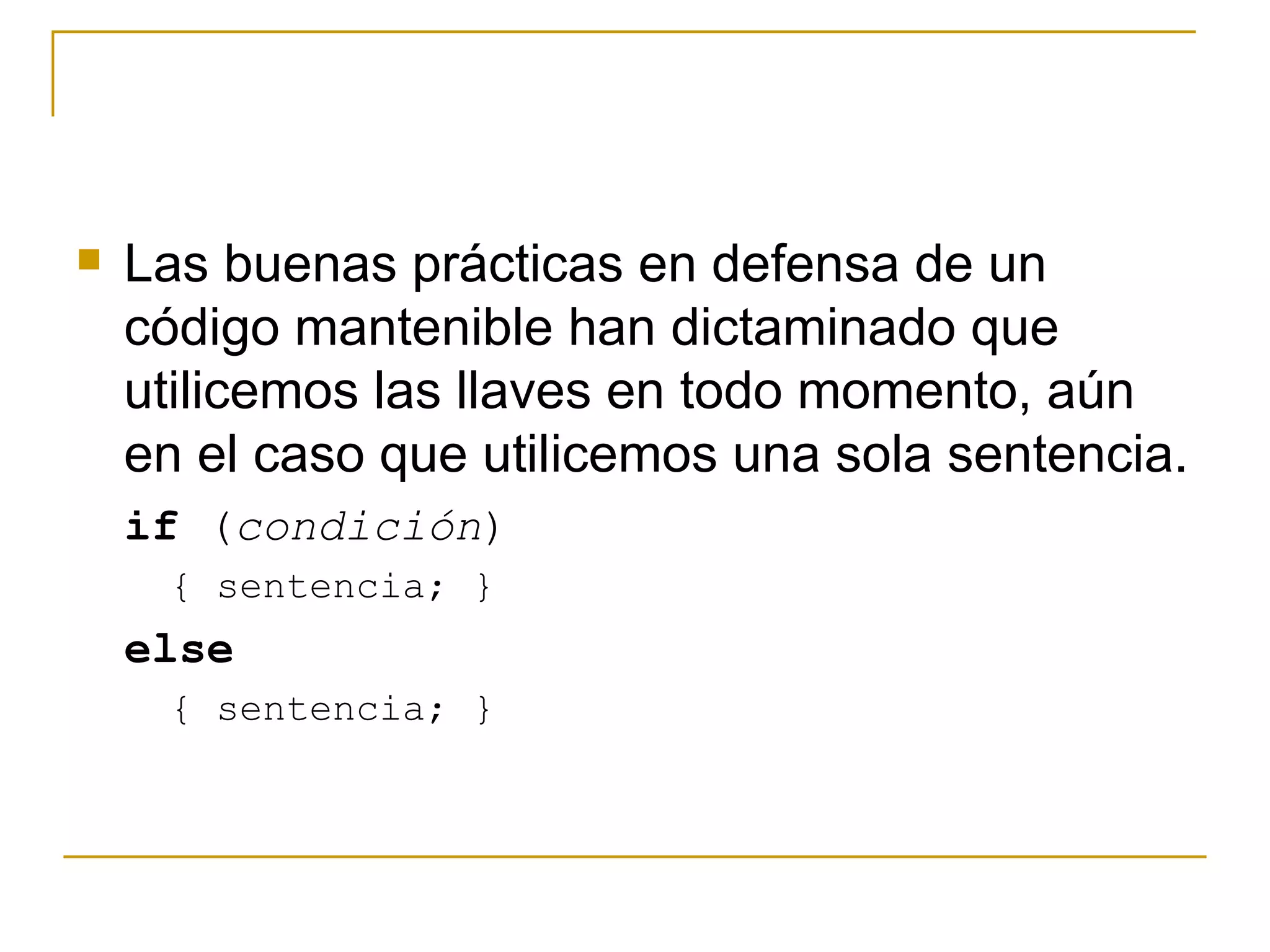 Las buenas prácticas en defensa de un código mantenible han dictaminado que utilicemos las llaves en todo momento, aún en el caso que utilicemos una sola sentencia. if  ( condición )  { sentencia; }  else   { sentencia; }  