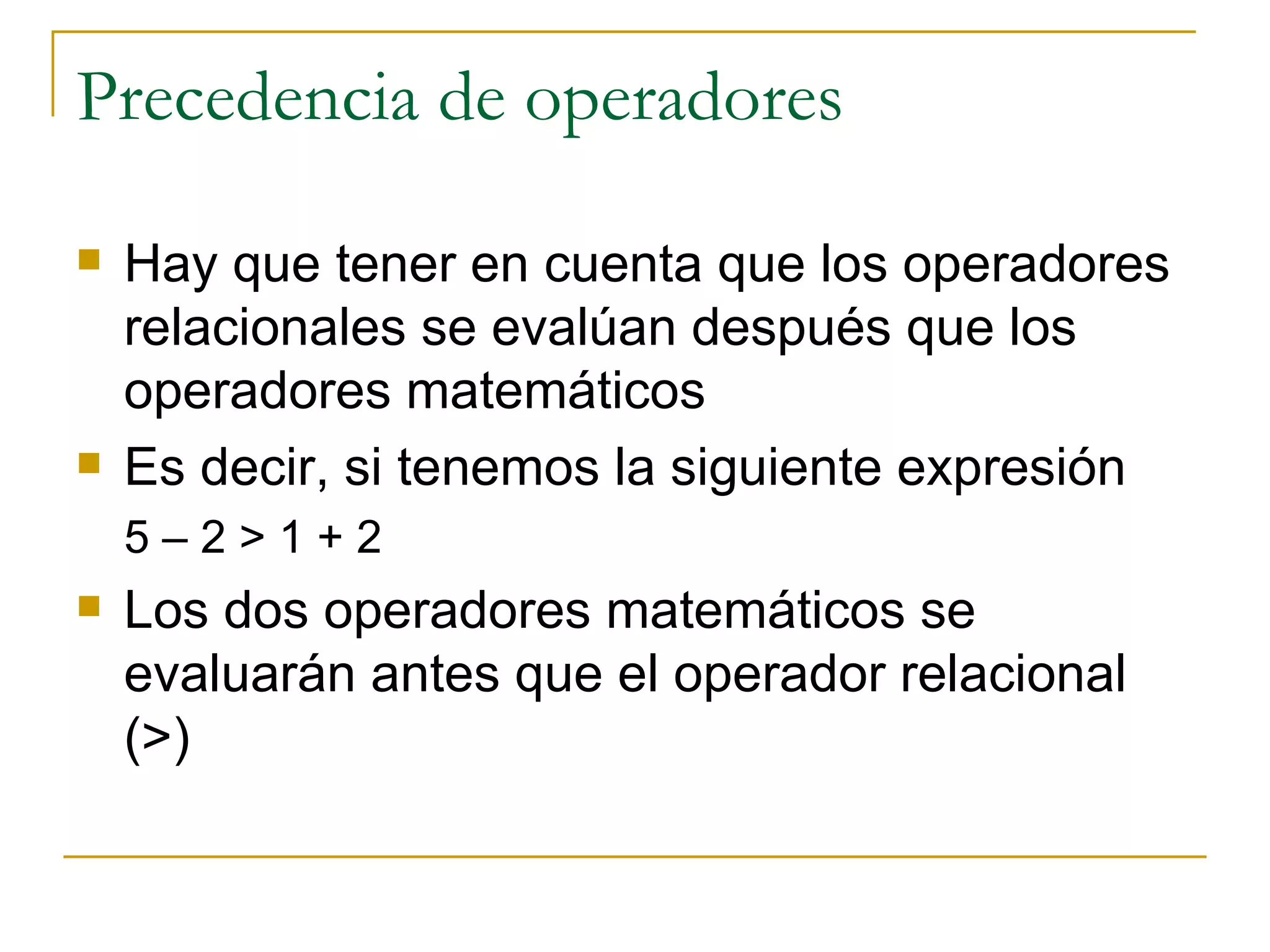Precedencia de operadores Hay que tener en cuenta que los operadores relacionales se evalúan después que los operadores matemáticos Es decir, si tenemos la siguiente expresión 5 – 2 > 1 + 2 Los dos operadores matemáticos se evaluarán antes que el operador relacional (>) 