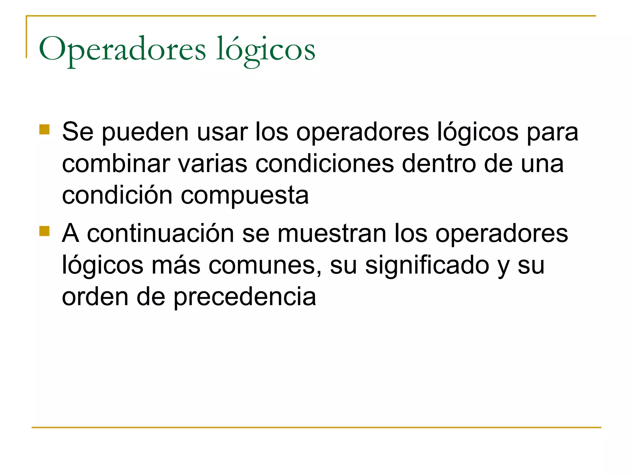 Operadores lógicos Se pueden usar los operadores lógicos para combinar varias condiciones dentro de una condición compuesta A continuación se muestran los operadores lógicos más comunes, su significado y su orden de precedencia 