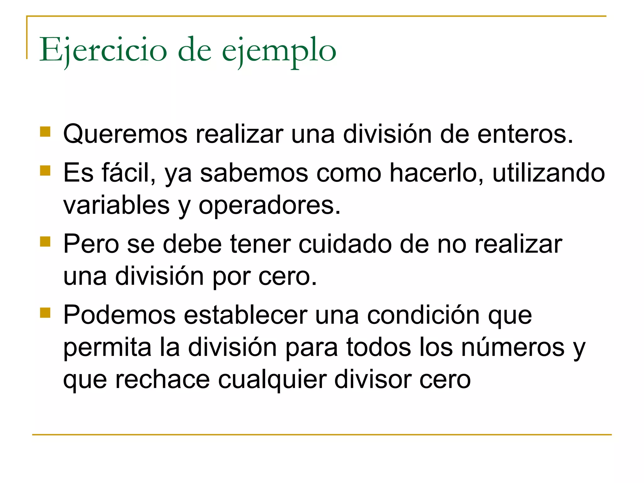 Ejercicio de ejemplo Queremos realizar una división de enteros.  Es fácil, ya sabemos como hacerlo, utilizando variables y operadores.  Pero se debe tener cuidado de no realizar una división por cero.  Podemos establecer una condición que permita la división para todos los números y que rechace cualquier divisor cero 