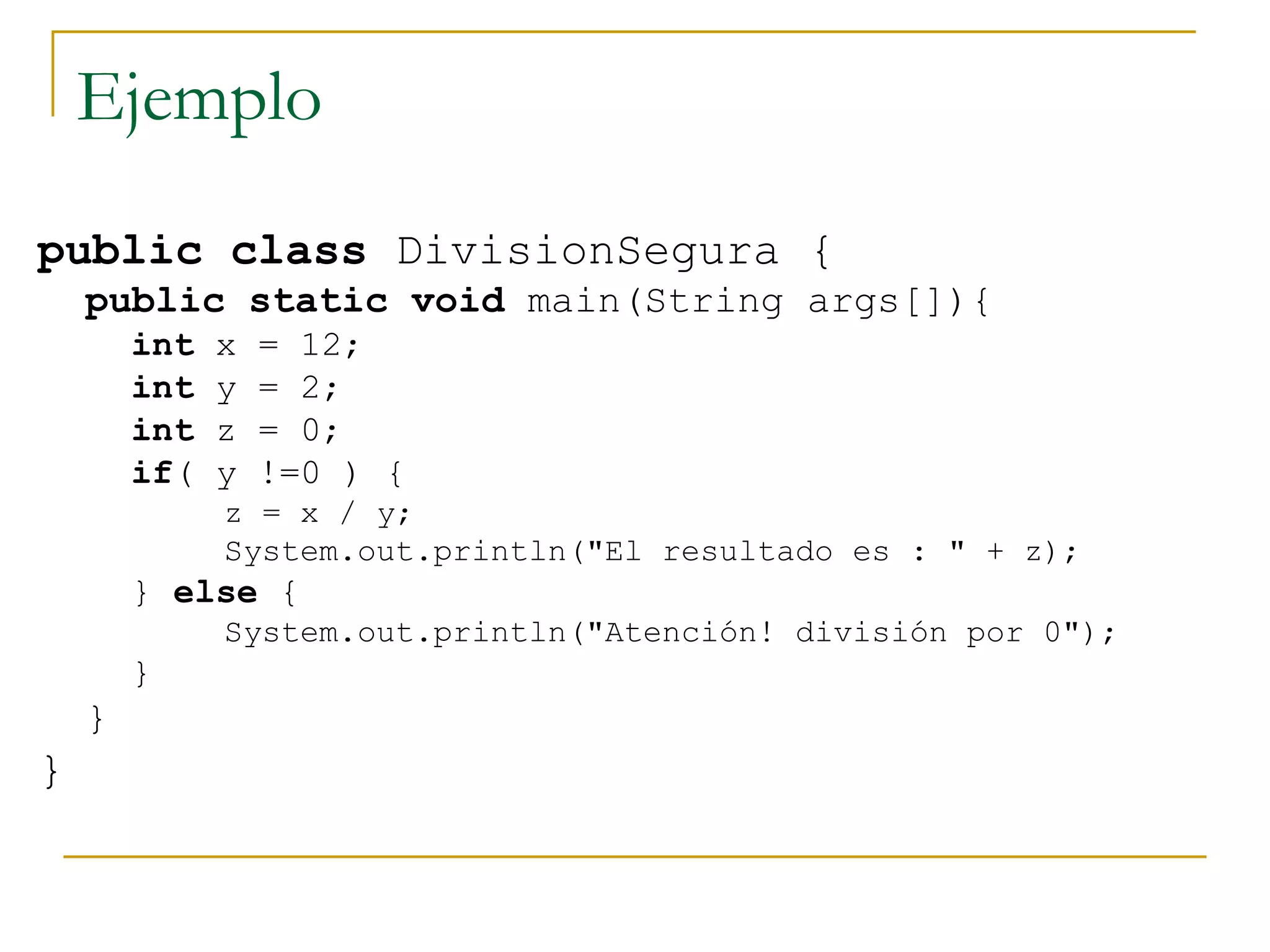 Ejemplo public   class  DivisionSegura {  public   static   void  main(String args[]){ int  x = 12;  int  y = 2;  int  z = 0;  if ( y !=0 ) {  z = x / y;  System.out.println("El resultado es : " + z);  }  else  {  System.out.println("Atención! división por 0");  } }  }  