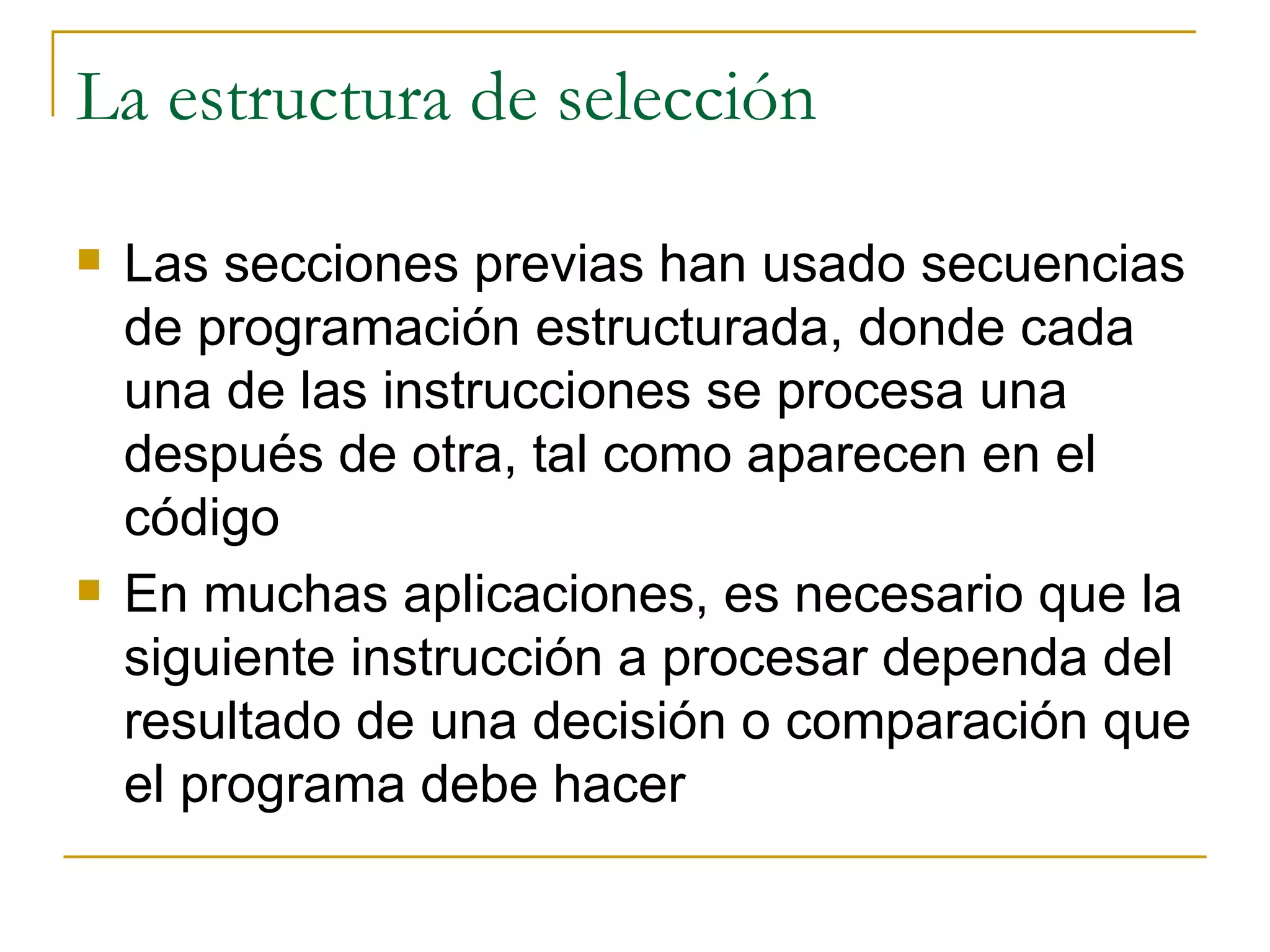 La estructura de selección Las secciones previas han usado secuencias de programación estructurada, donde cada una de las instrucciones se procesa una después de otra, tal como aparecen en el código En muchas aplicaciones, es necesario que la siguiente instrucción a procesar dependa del resultado de una decisión o comparación que el programa debe hacer 