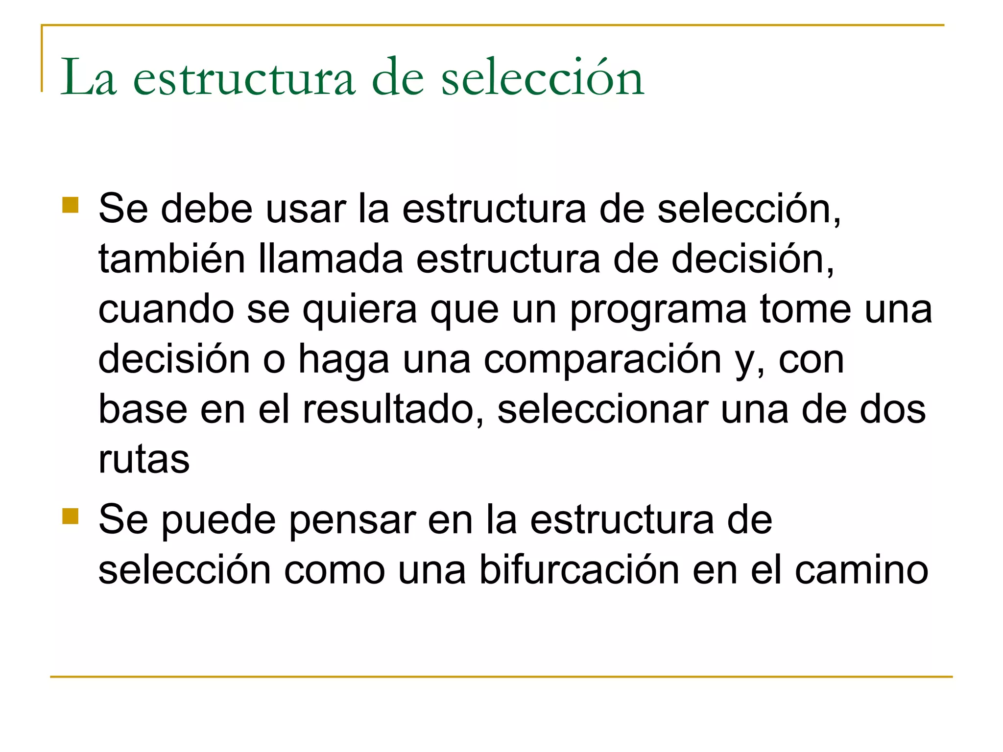 La estructura de selección Se debe usar la estructura de selección, también llamada estructura de decisión, cuando se quiera que un programa tome una decisión o haga una comparación y, con base en el resultado, seleccionar una de dos rutas Se puede pensar en la estructura de selección como una bifurcación en el camino 