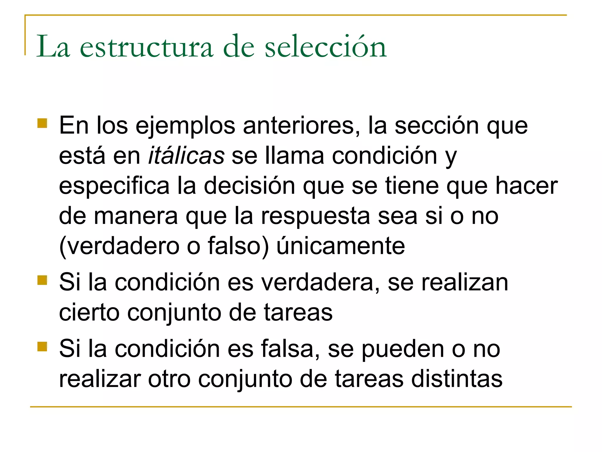 La estructura de selección En los ejemplos anteriores, la sección que está en  itálicas  se llama condición y especifica la decisión que se tiene que hacer de manera que la respuesta sea si o no (verdadero o falso) únicamente Si la condición es verdadera, se realizan cierto conjunto de tareas Si la condición es falsa, se pueden o no realizar otro conjunto de tareas distintas 