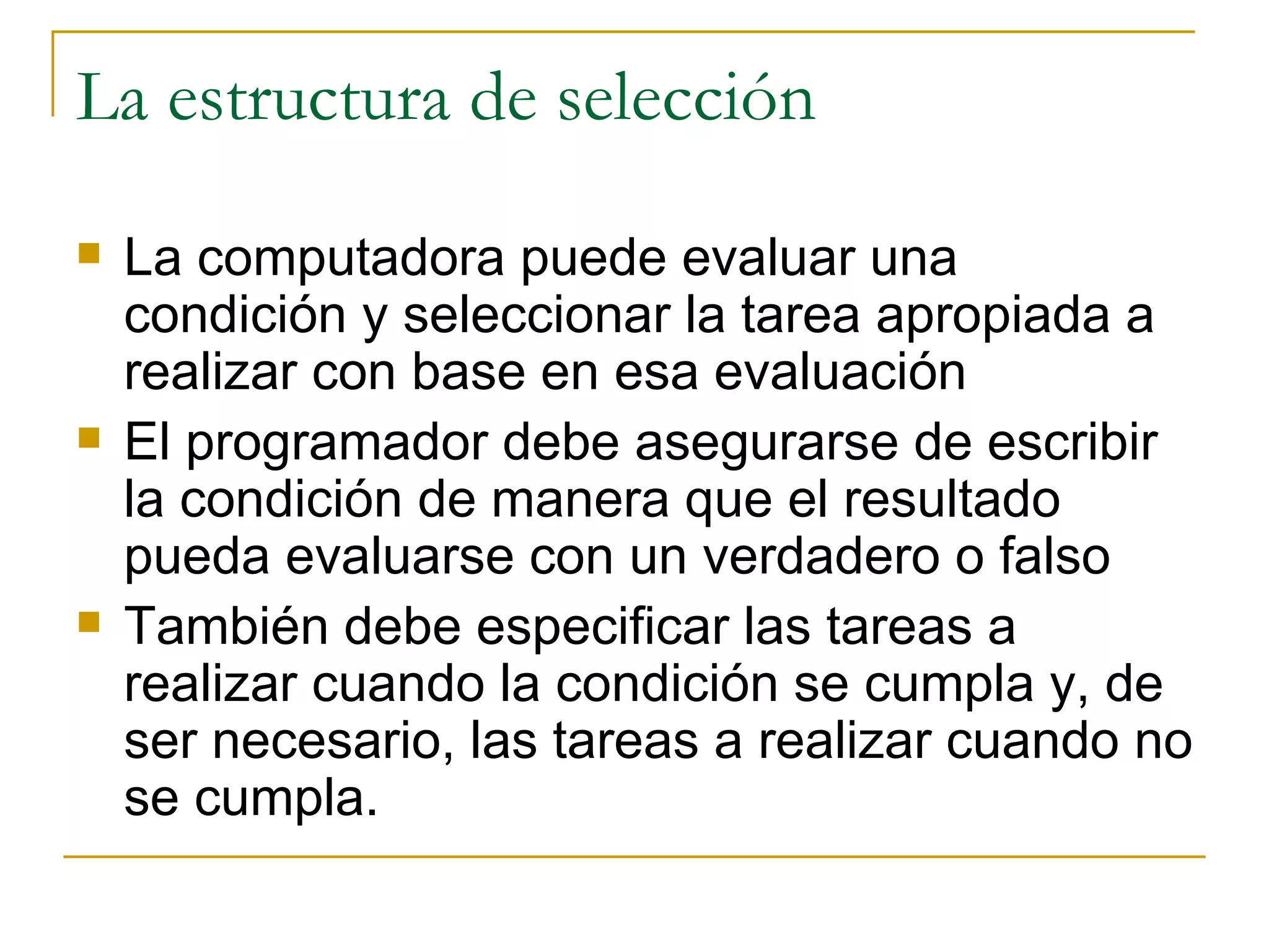La estructura de selección La computadora puede evaluar una condición y seleccionar la tarea apropiada a realizar con base en esa evaluación El programador debe asegurarse de escribir la condición de manera que el resultado pueda evaluarse con un verdadero o falso También debe especificar las tareas a realizar cuando la condición se cumpla y, de ser necesario, las tareas a realizar cuando no se cumpla. 